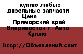 куплю любые дизельные запчасти › Цена ­ 1 000 - Приморский край, Владивосток г. Авто » Куплю   